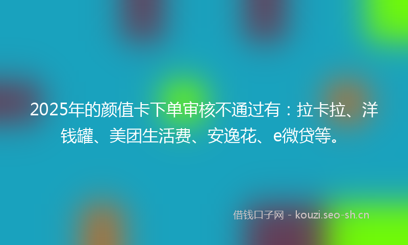 2025年的颜值卡下单审核不通过有：拉卡拉、洋钱罐、美团生活费、安逸花、e微贷等。