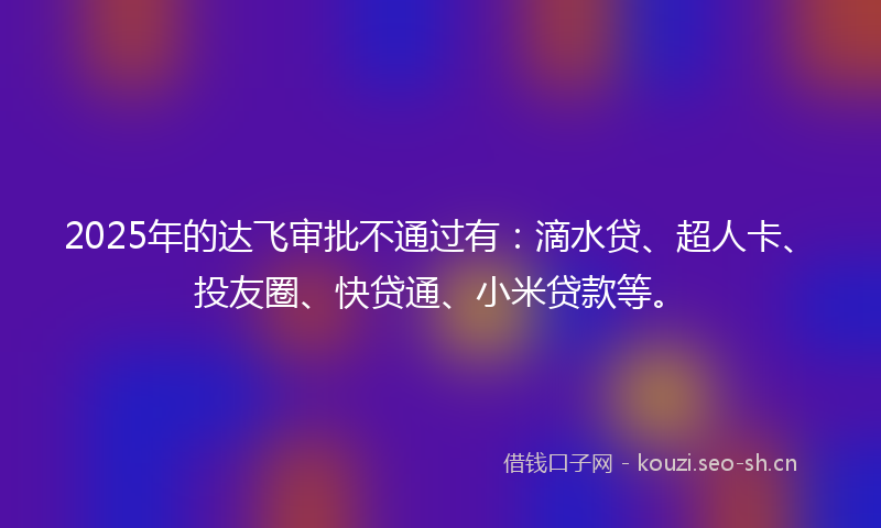 2025年的达飞审批不通过有:滴水贷、超人卡、投友圈、快贷通、小米贷款等。
