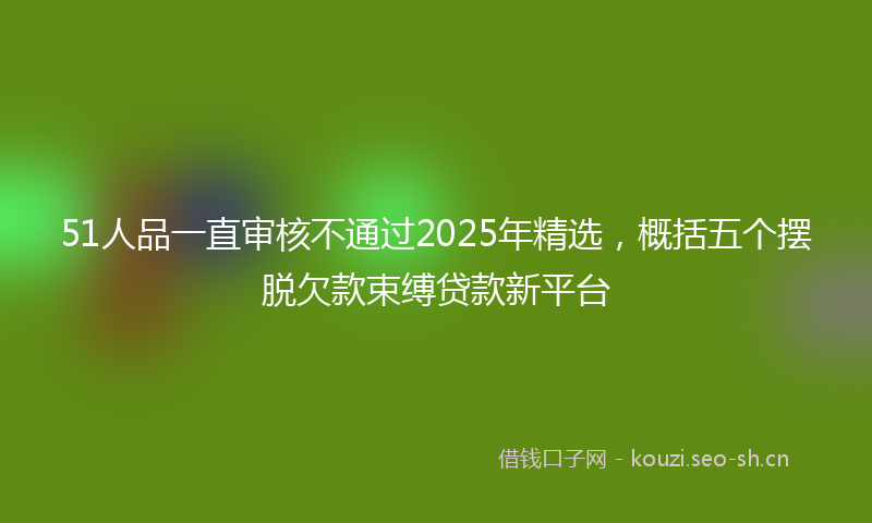 51人品一直审核不通过2025年精选，概括五个摆脱欠款束缚贷款新平台