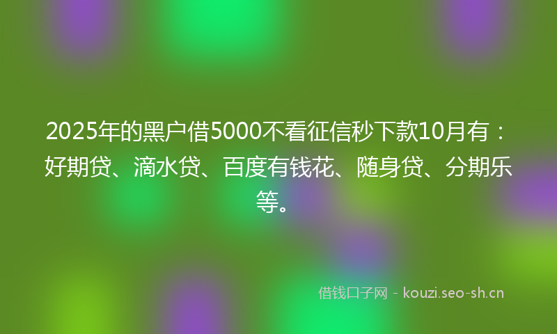 2025年的黑户借5000不看征信秒下款10月有：好期贷、滴水贷、百度有钱花、随身贷、分期乐等。