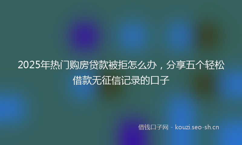 2025年热门购房贷款被拒怎么办,分享五个轻松借款无征信记录的口子