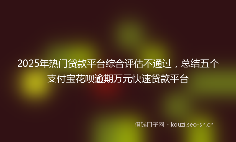 2025年热门贷款平台综合评估不通过,总结五个支付宝花呗逾期万元快速贷款平台