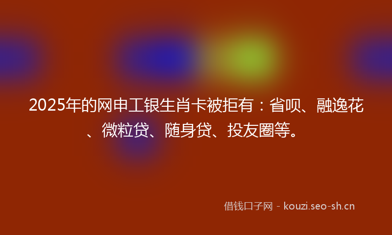 2025年的网申工银生肖卡被拒有:省呗、融逸花、微粒贷、随身贷、投友圈等。