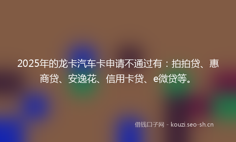 2025年的龙卡汽车卡申请不通过有:拍拍贷、惠商贷、安逸花、信用卡贷、e微贷等。