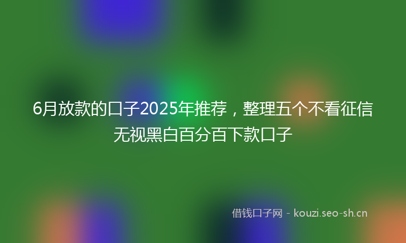 6月放款的口子2025年推荐,整理五个不看征信无视黑白百分百下款口子