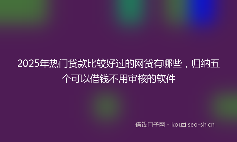 2025年热门贷款比较好过的网贷有哪些，归纳五个可以借钱不用审核的软件