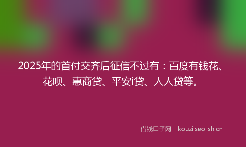 2025年的首付交齐后征信不过有：百度有钱花、花呗、惠商贷、平安i贷、人人贷等。