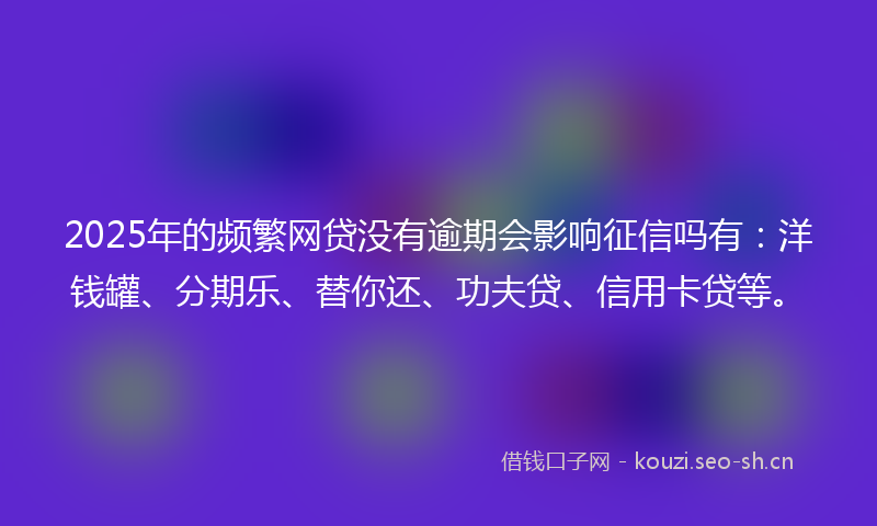 2025年的频繁网贷没有逾期会影响征信吗有：洋钱罐、分期乐、替你还、功夫贷、信用卡贷等。