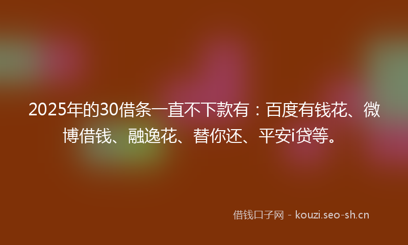 2025年的30借条一直不下款有:百度有钱花、微博借钱、融逸花、替你还、平安i贷等。