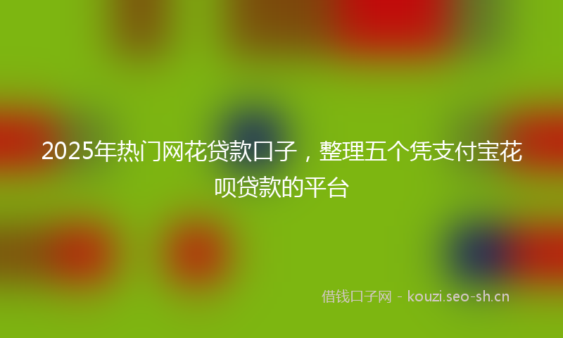 2025年热门网花贷款口子，整理五个凭支付宝花呗贷款的平台