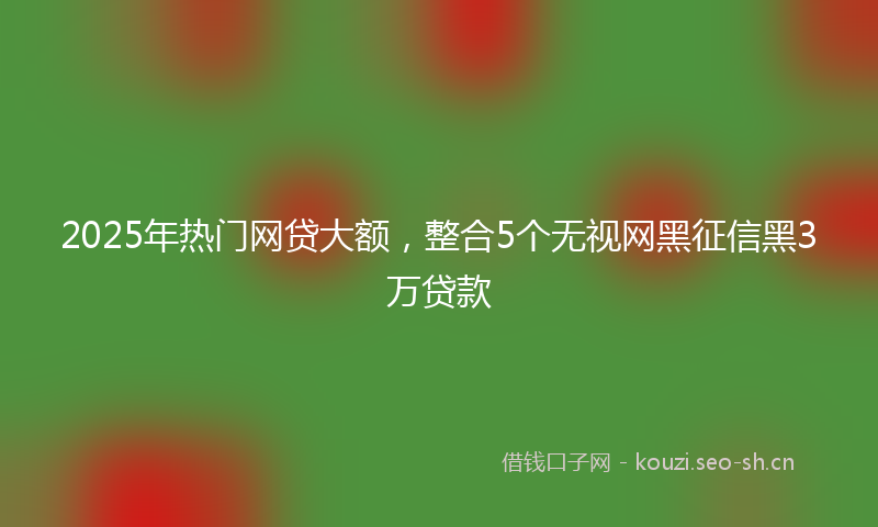 2025年热门网贷大额，整合5个无视网黑征信黑3万贷款