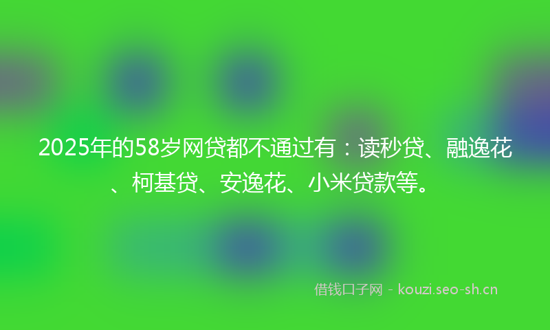 2025年的58岁网贷都不通过有：读秒贷、融逸花、柯基贷、安逸花、小米贷款等。