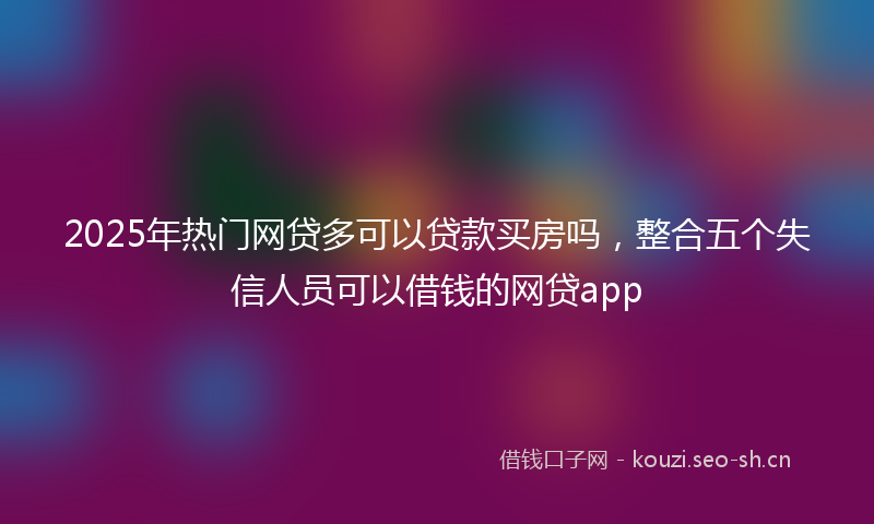 2025年热门网贷多可以贷款买房吗，整合五个失信人员可以借钱的网贷app