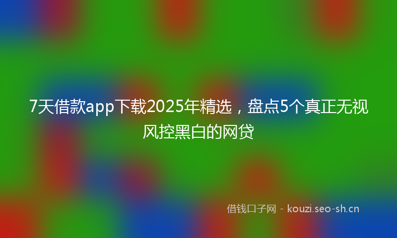7天借款app下载2025年精选，盘点5个真正无视风控黑白的网贷