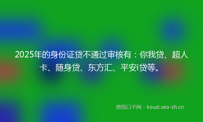 2025年的身份证贷不通过审核有：你我贷、超人卡、随身贷、东方汇、平安i贷等。