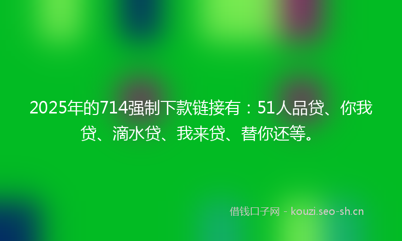 2025年的714强制下款链接有:51人品贷、你我贷、滴水贷、我来贷、替你还等。