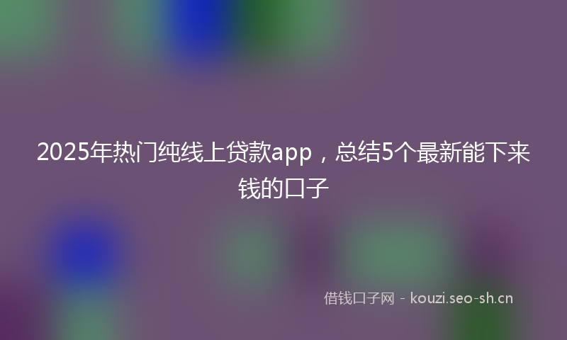 2025年热门纯线上贷款app，总结5个最新能下来钱的口子