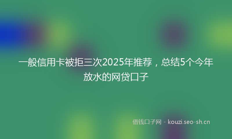 一般信用卡被拒三次2025年推荐，总结5个今年放水的网贷口子