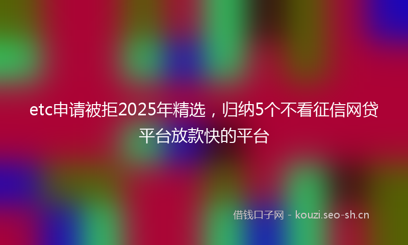 etc申请被拒2025年精选，归纳5个不看征信网贷平台放款快的平台