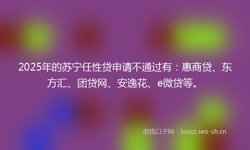 2025年的苏宁任性贷申请不通过有：惠商贷、东方汇、团贷网、安逸花、e微贷等。