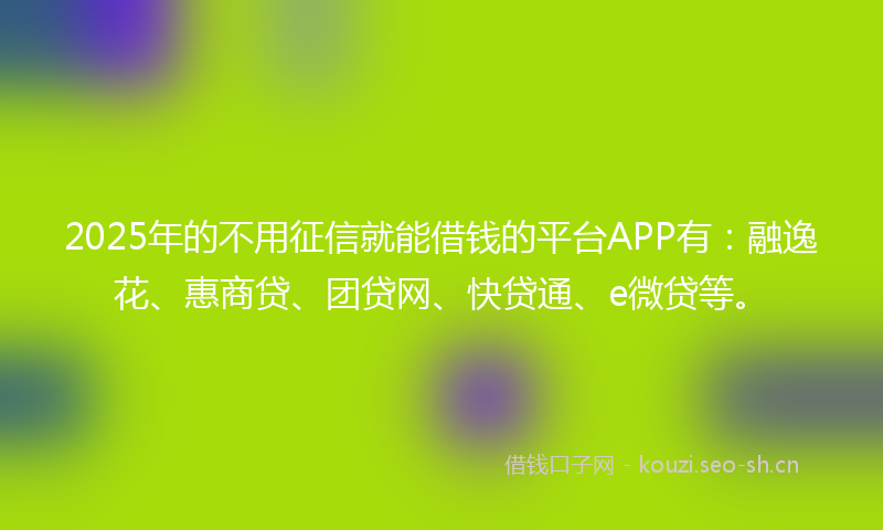 2025年的不用征信就能借钱的平台APP有：融逸花、惠商贷、团贷网、快贷通、e微贷等。