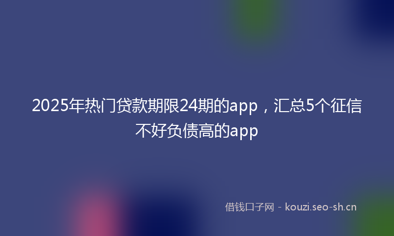 2025年热门贷款期限24期的app，汇总5个征信不好负债高的app