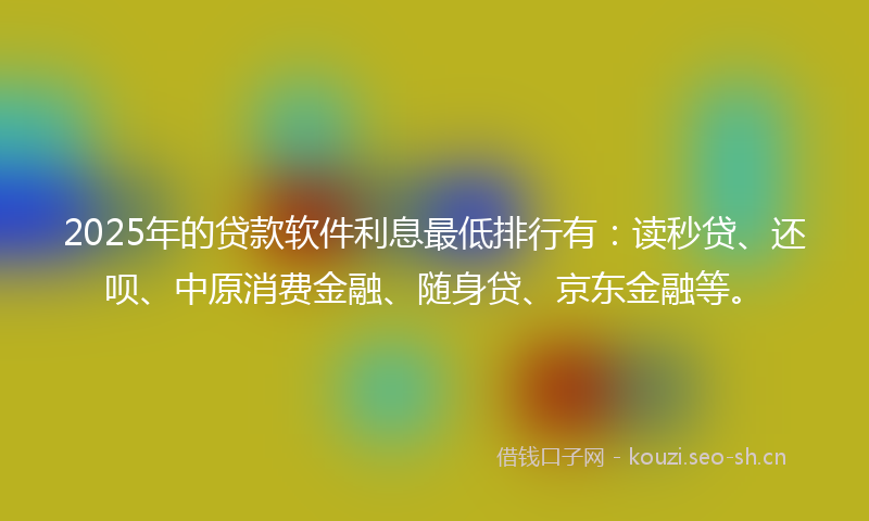 2025年的贷款软件利息最低排行有：读秒贷、还呗、中原消费金融、随身贷、京东金融等。
