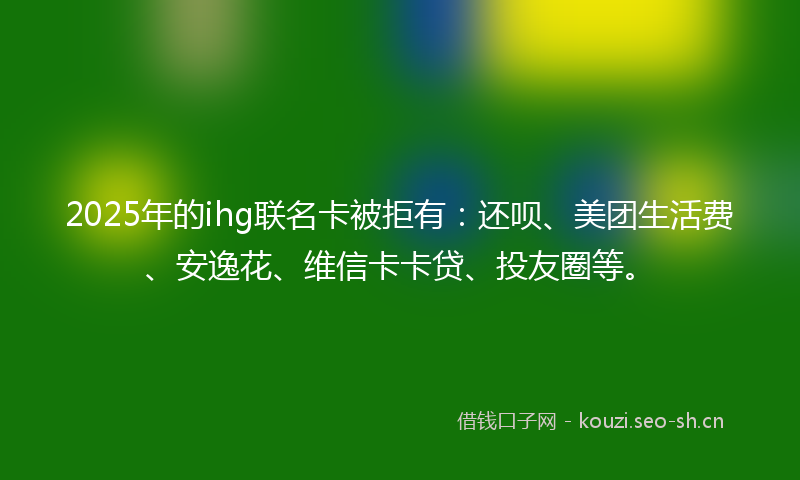 2025年的ihg联名卡被拒有：还呗、美团生活费、安逸花、维信卡卡贷、投友圈等。