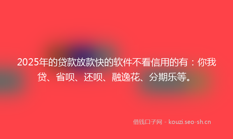 2025年的贷款放款快的软件不看信用的有：你我贷、省呗、还呗、融逸花、分期乐等。