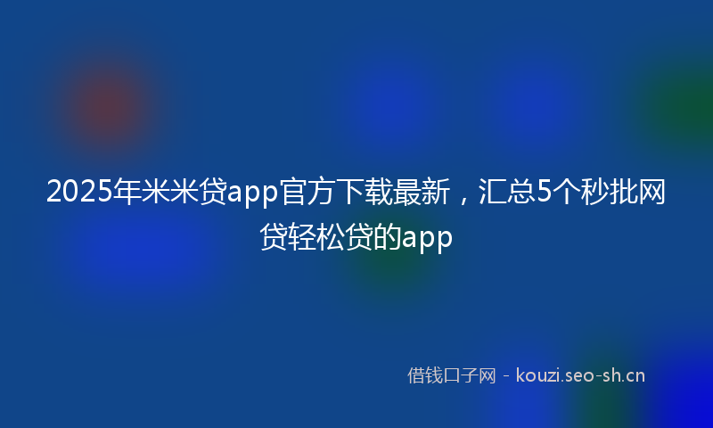 2025年米米贷app官方下载最新，汇总5个秒批网贷轻松贷的app