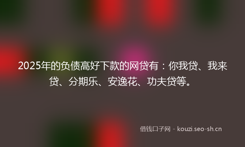 2025年的负债高好下款的网贷有：你我贷、我来贷、分期乐、安逸花、功夫贷等。