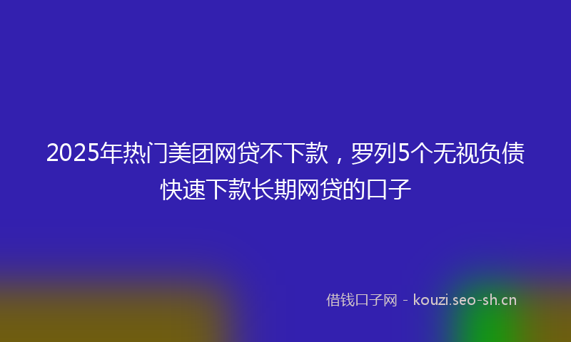 2025年热门美团网贷不下款，罗列5个无视负债快速下款长期网贷的口子