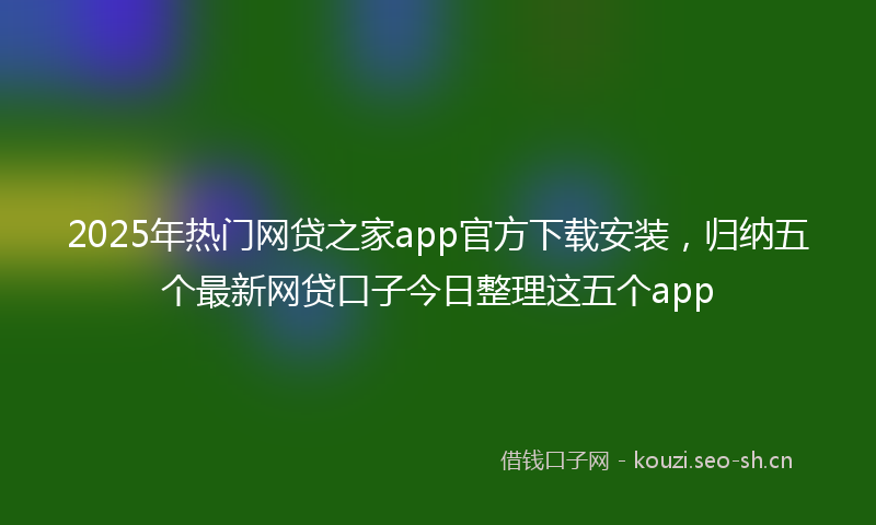2025年热门网贷之家app官方下载安装，归纳五个最新网贷口子今日整理这五个app