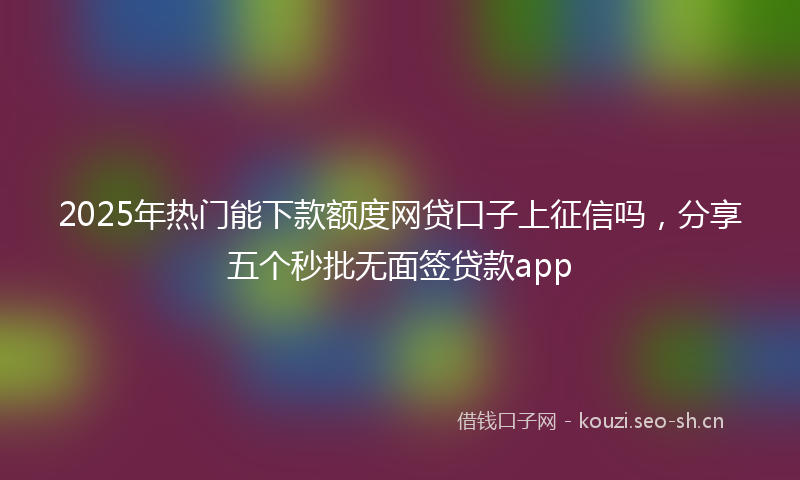 2025年热门能下款额度网贷口子上征信吗，分享五个秒批无面签贷款app