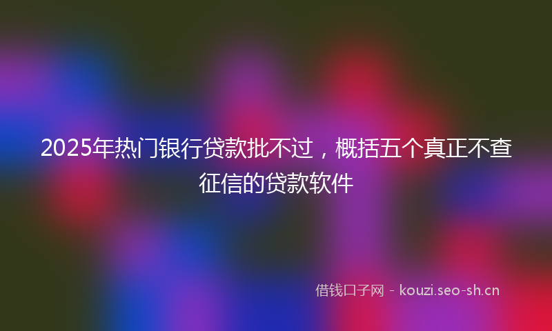 2025年热门银行贷款批不过，概括五个真正不查征信的贷款软件