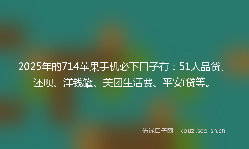 2025年的714苹果手机必下口子有：51人品贷、还呗、洋钱罐、美团生活费、平安i贷等。