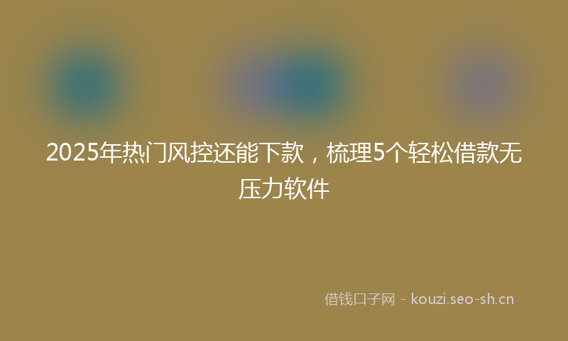 2025年热门风控还能下款，梳理5个轻松借款无压力软件