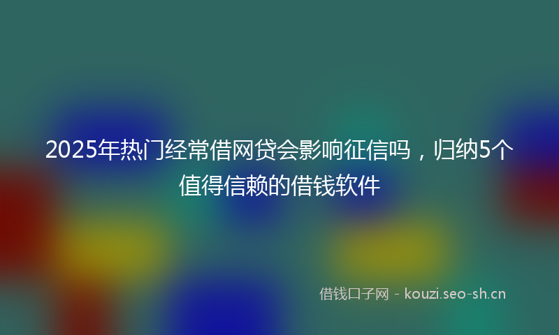 2025年热门经常借网贷会影响征信吗，归纳5个值得信赖的借钱软件