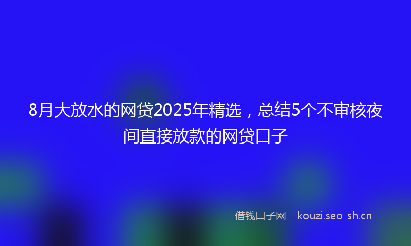 8月大放水的网贷2025年精选，总结5个不审核夜间直接放款的网贷口子