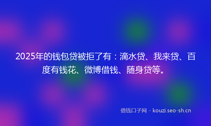 2025年的钱包贷被拒了有:滴水贷、我来贷、百度有钱花、微博借钱、随身贷等。