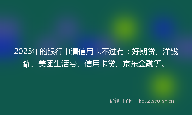 2025年的银行申请信用卡不过有：好期贷、洋钱罐、美团生活费、信用卡贷、京东金融等。