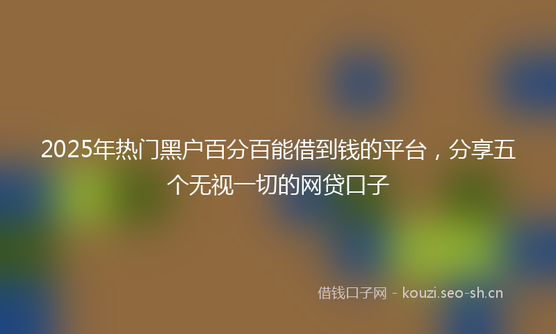 2025年热门黑户百分百能借到钱的平台，分享五个无视一切的网贷口子
