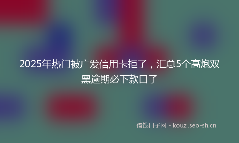 2025年热门被广发信用卡拒了，汇总5个高炮双黑逾期必下款口子