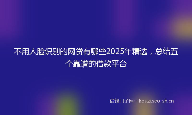 不用人脸识别的网贷有哪些2025年精选，总结五个靠谱的借款平台