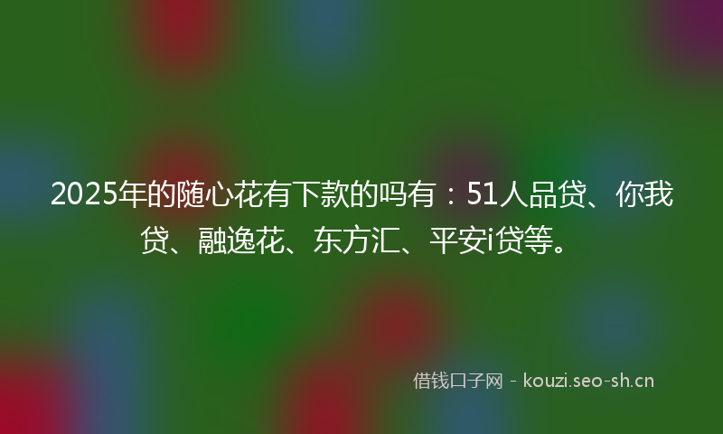 2025年的随心花有下款的吗有：51人品贷、你我贷、融逸花、东方汇、平安i贷等。
