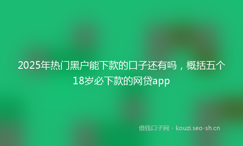 2025年热门黑户能下款的口子还有吗，概括五个18岁必下款的网贷app