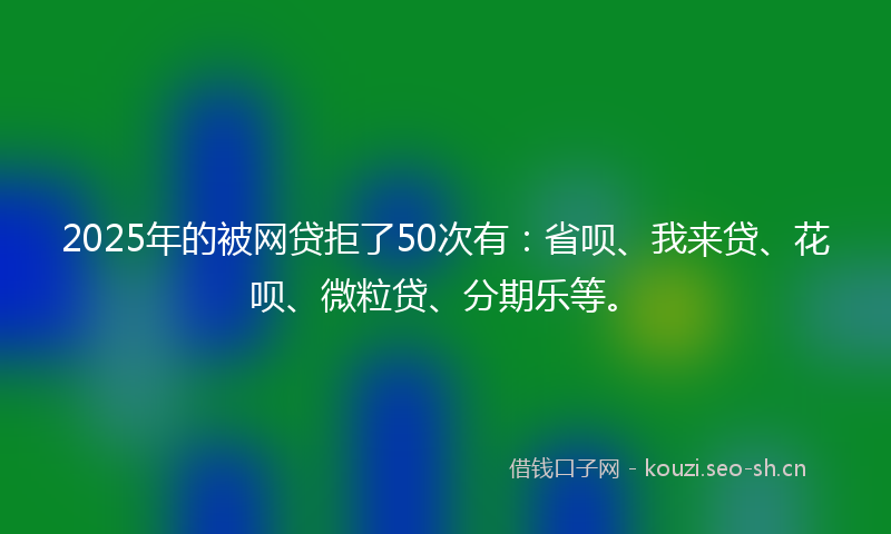 2025年的被网贷拒了50次有：省呗、我来贷、花呗、微粒贷、分期乐等。