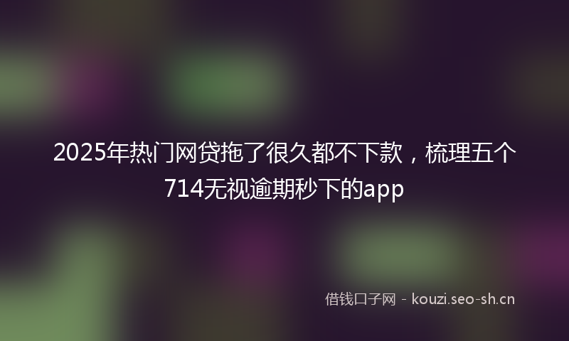2025年热门网贷拖了很久都不下款,梳理五个714无视逾期秒下的app