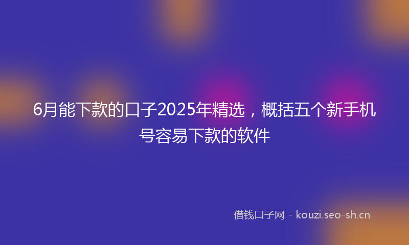 6月能下款的口子2025年精选，概括五个新手机号容易下款的软件