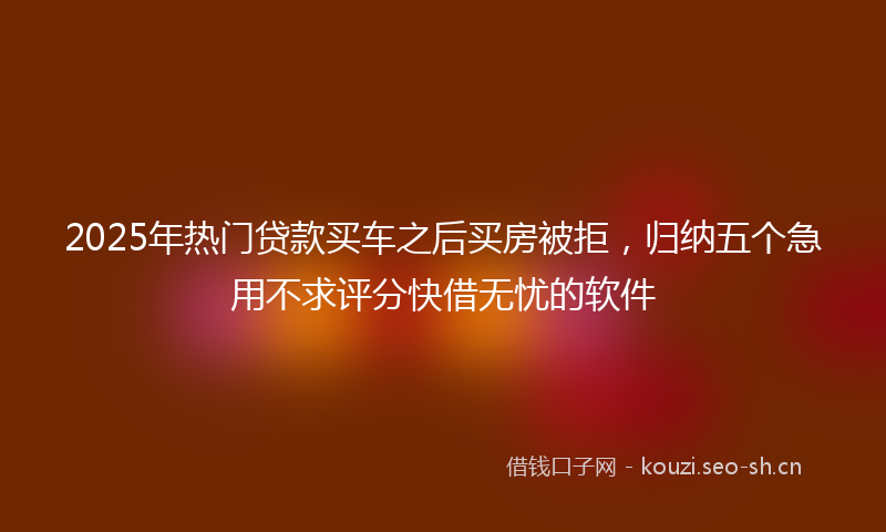 2025年热门贷款买车之后买房被拒，归纳五个急用不求评分快借无忧的软件